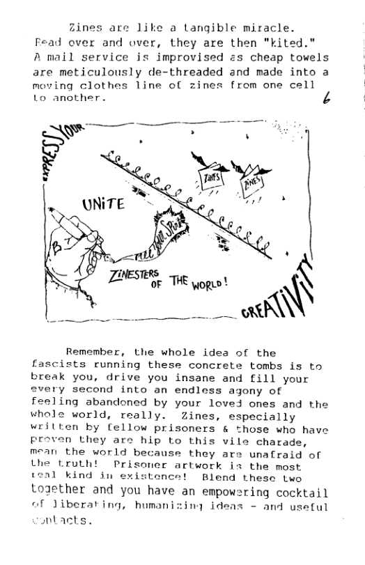Zines are like a Langible miracle. Fead over and over, they are then "kited." A mail service is improvised zs cheap towels are meticulously de-threaded and made into a  moving clothes line of zines from one cell Lo another. VA  Remember, the whole idea of the fascists running these concrete tombs is to break you, drive you insane and fill your every second into an endless agony of feeling abandoned by your loved ones and the whole world, really. Zines, especially written by fellow prisoners & those who have proven they are hip to this vile charade, mean the world because they are unafraid of the Lrutht Prisoner artwork is the most teal kind in existence! Blend these two togzether and you have an empow=ring cocktail of Jiberating, humanizing ideas - and useful  nbacts,  